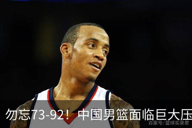 勿忘73-92！中国男篮面临巨大压力，三人角色至关重要